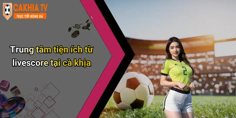 Trung tâm tiện ích từ livescore tại cà khịa